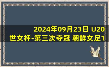 2024年09月23日 U20世女杯-第三次夺冠 朝鲜女足1-0力克日本